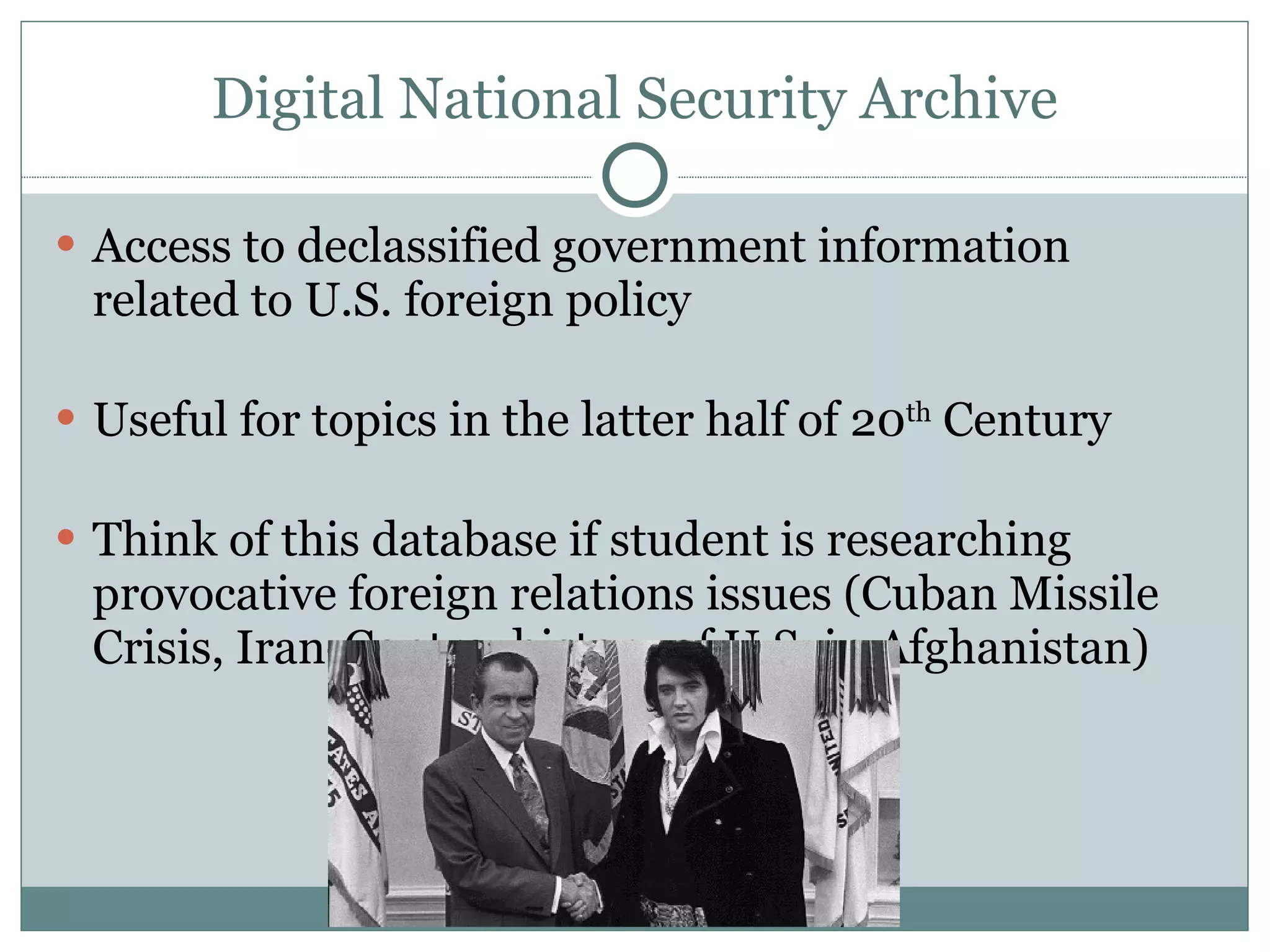 Digital National Security Archive Access to declassified government information related to U.S. foreign policy Useful for topics in the latter half of 20 th  Century Think of this database if student is researching provocative foreign relations issues (Cuban Missile Crisis, Iran-Contra, history of U.S. in Afghanistan) 