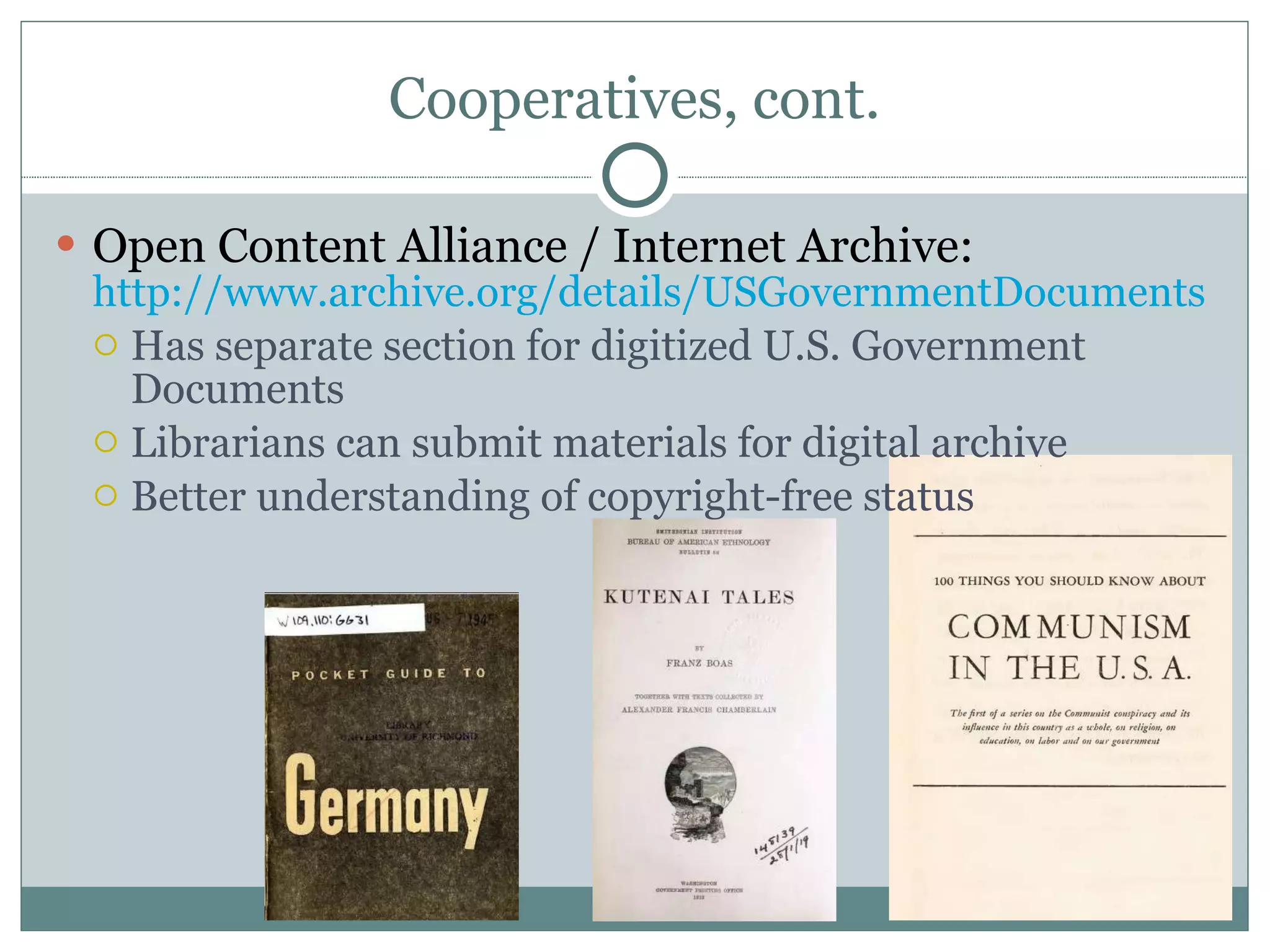 Cooperatives, cont. Open Content Alliance / Internet Archive:  http://www.archive.org/details/USGovernmentDocuments   Has separate section for digitized U.S. Government Documents Librarians can submit materials for digital archive Better understanding of copyright-free status 