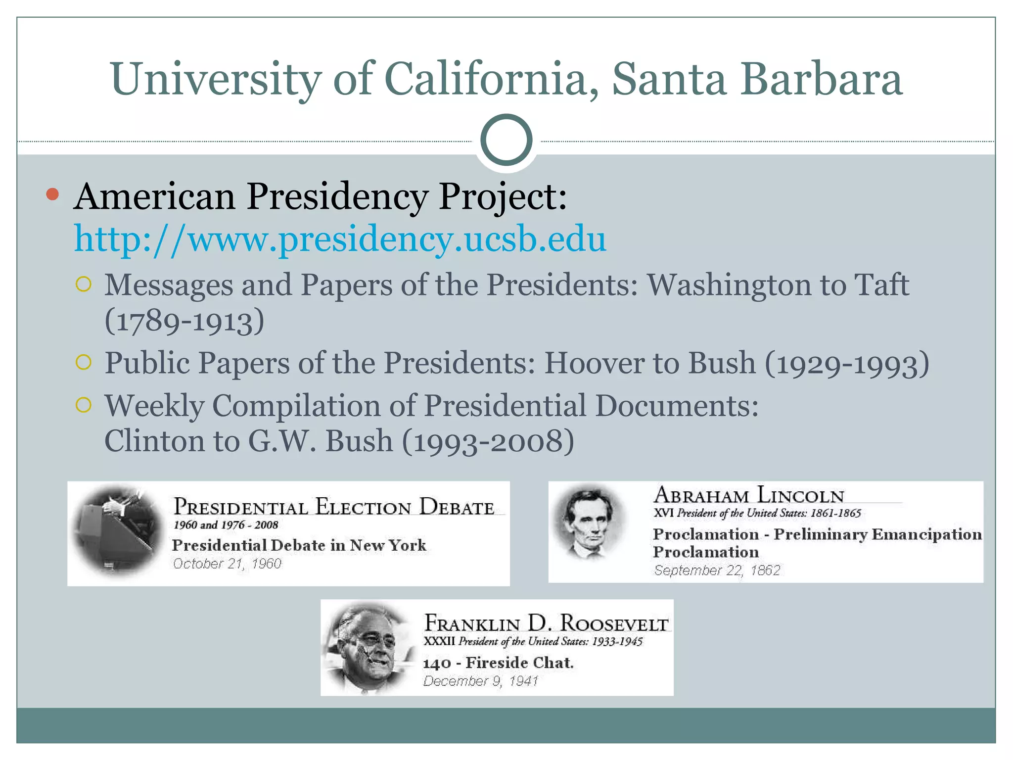 University of California, Santa Barbara American Presidency Project:  http://www.presidency.ucsb.edu Messages and Papers of the Presidents: Washington to Taft (1789-1913)  Public Papers of the Presidents: Hoover to Bush (1929-1993)  Weekly Compilation of Presidential Documents: Clinton to G.W. Bush (1993-2008) 