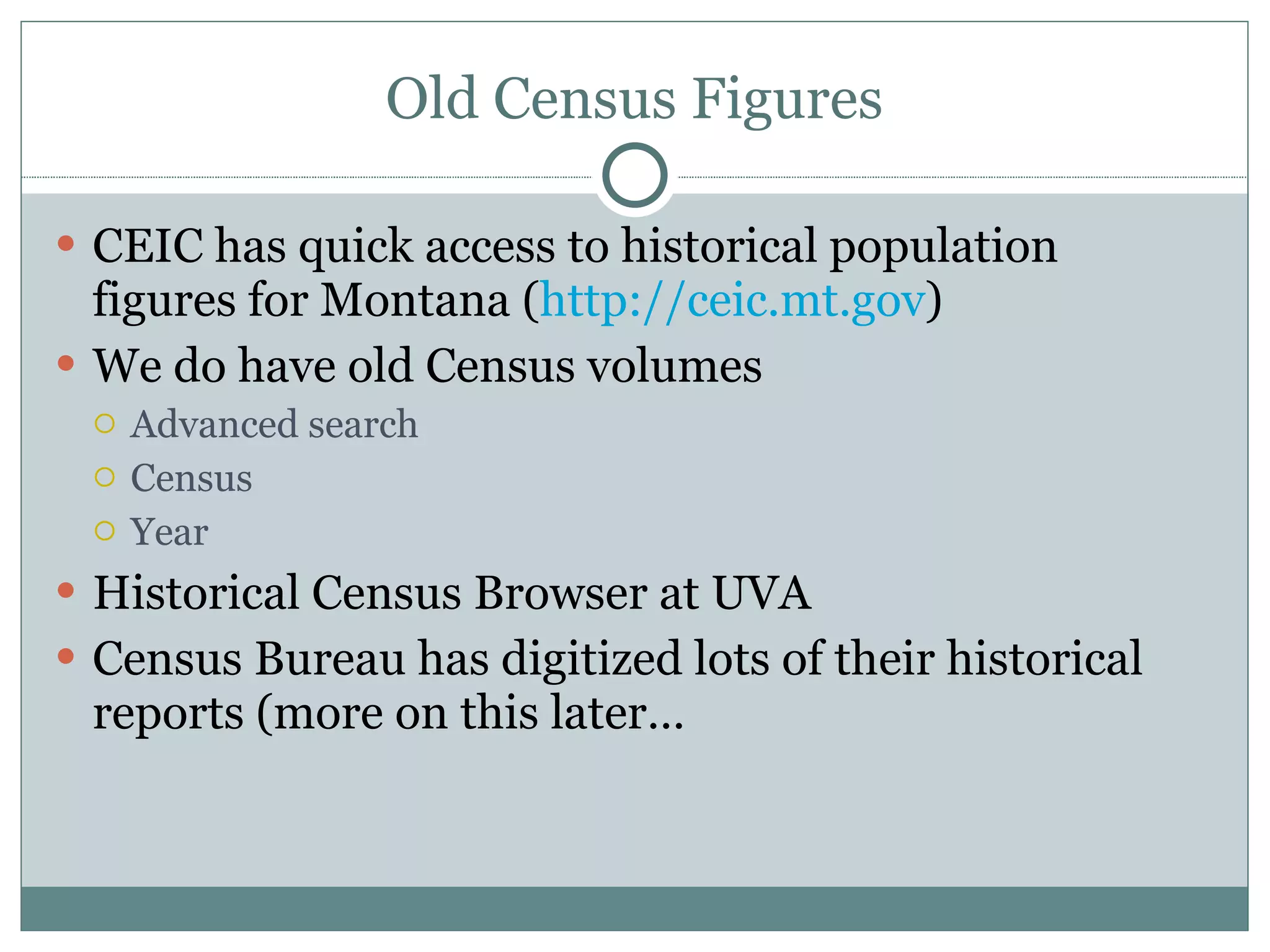 Old Census Figures CEIC has quick access to historical population figures for Montana ( http://ceic.mt.gov )  We do have old Census volumes  Advanced search Census Year Historical Census Browser at UVA Census Bureau has digitized lots of their historical reports (more on this later… 