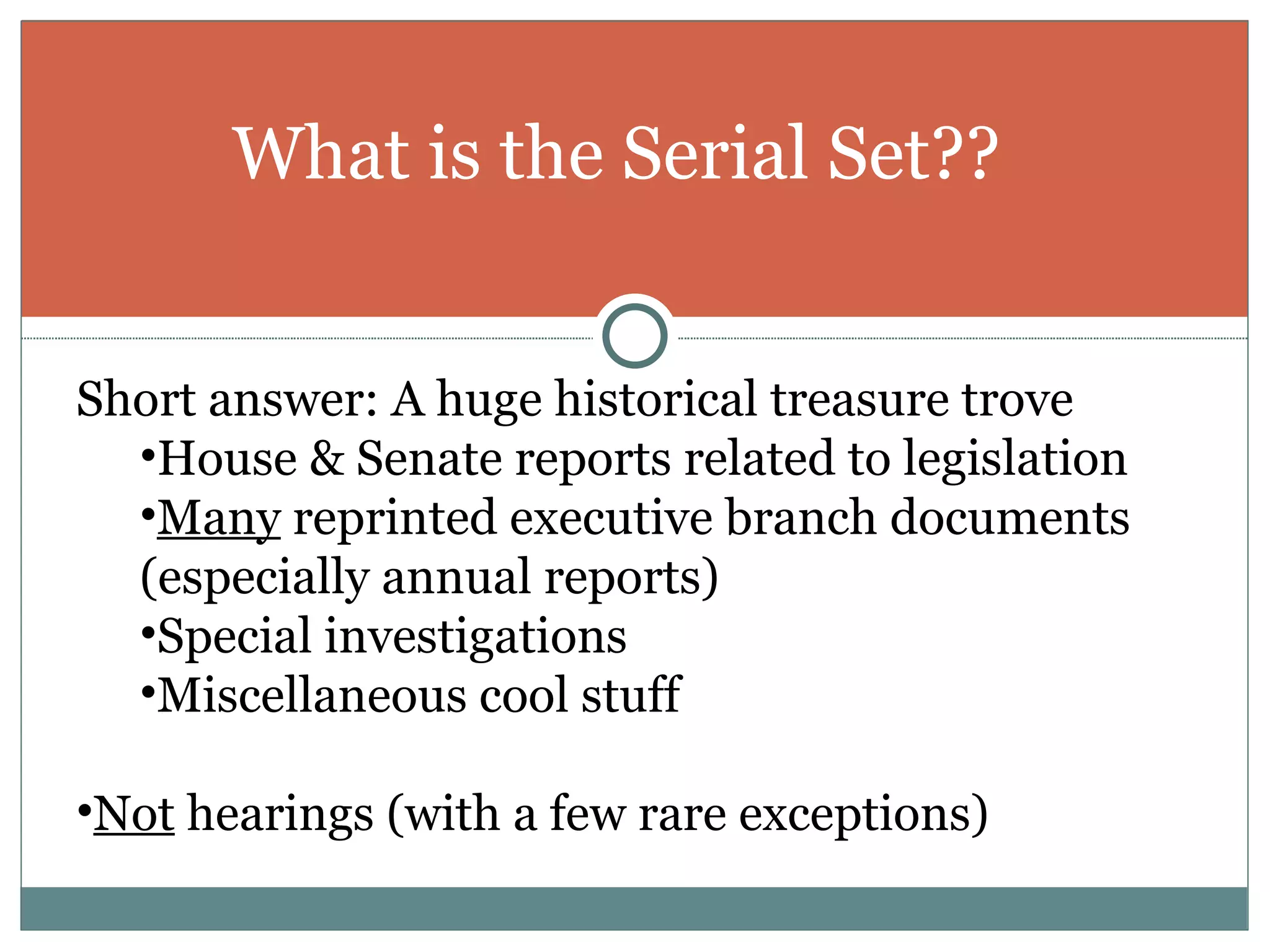 What is the Serial Set?? Short answer: A huge historical treasure trove House & Senate reports related to legislation Many  reprinted executive branch documents (especially annual reports) Special investigations Miscellaneous cool stuff Not  hearings (with a few rare exceptions) 