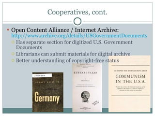Cooperatives, cont. Open Content Alliance / Internet Archive:  http://www.archive.org/details/USGovernmentDocuments   Has separate section for digitized U.S. Government Documents Librarians can submit materials for digital archive Better understanding of copyright-free status 