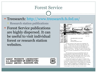 Forest Service Treesearch:  http://www.treesearch.fs.fed.us/   Research station publications Forest Service publications are highly dispersed. It can be useful to visit individual forest or research station websites. 