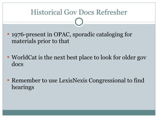Historical Gov Docs Refresher 1976-present in OPAC, sporadic cataloging for materials prior to that WorldCat is the next best place to look for older gov docs Remember to use LexisNexis Congressional to find hearings 