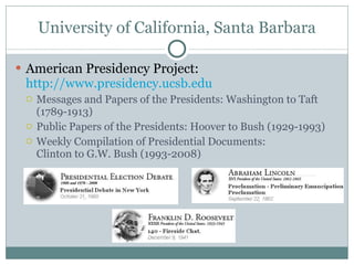 University of California, Santa Barbara American Presidency Project:  http://www.presidency.ucsb.edu Messages and Papers of the Presidents: Washington to Taft (1789-1913)  Public Papers of the Presidents: Hoover to Bush (1929-1993)  Weekly Compilation of Presidential Documents: Clinton to G.W. Bush (1993-2008) 