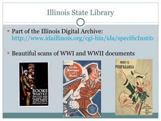 Illinois State Library Part of the Illinois Digital Archive:  http://www.idaillinois.org/cgi-bin/ida/specificInstitution.pl?inst=118   Beautiful scans of WWI and WWII documents 