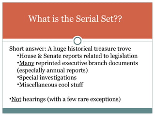 What is the Serial Set?? Short answer: A huge historical treasure trove House & Senate reports related to legislation Many  reprinted executive branch documents (especially annual reports) Special investigations Miscellaneous cool stuff Not  hearings (with a few rare exceptions) 