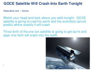 GOCE Satellite Will Crash Into Earth Tonight
News4kid.com – Article

Watch your head and look where you walk tonight . GOCE
satellite is going to crash to earth and the scientists cannot
predict where exactly it will crash.
Three forth of the one ton satellite is going to get burnt and
appx one forth will crash into the earth.

 