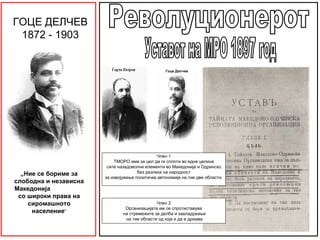 ГОЦЕ ДЕЛЧЕВ
 1872 - 1903


                                                  Гоце Делчев




                                               Член 1
                           ТМОРО има за цел да ги сплоти во една целина
                        сите назадоволни елементи во Македонија и Одринско,
  „Ние се бориме за                   без разлика на народност
                       за извојување политичка автономија на тие две области.
слободна и независна
Македонија
 со широки права на
    сиромашното                               Член 2
                                Организацијата им се спротиставува
     население“                на стремежите за делба и завладување
                                на тие области од која и да е држава
 