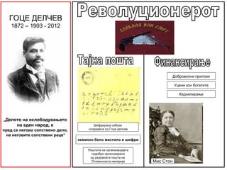 ГОЦЕ ДЕЛЧЕВ
   1872 – 1903 - 2012




                                                                            Доброволни прилози

                                                                            Уцени кон богатите

                                                                               Киднапирање




„Делото на ослободувањето
      на еден народ, е                   Шифриранa азбука
пред се негово сопствено дело,        создадена од Гоце делчев
 на неговите сопствени раце“
                                 хемиско бело мастило и шифри

                                     Поштата на организацијата
                                       подобро организирана
                                      од редовната пошта на
                                       Отоманската империја      Мис Стон
 