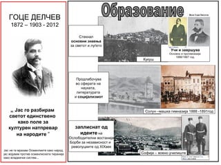 ГОЦЕ ДЕЛЧЕВ
    1872 – 1903 - 2012

                                                Стекнал
                                           основни знаења
                                           за светот и луѓето
                                                                                    Учи и завршува
                                                                                   Основно и прогимназија
                                                                                       1886/1887 год.
                                                                      Кукуш




                                              Продлабочува
                                              во сферата на
                                                 науката,
                                              литературата
                                             и социјализмот


    „ Јас го разбирам                                                  Солун –машка гимназија 1888 -1891год
   светот единствено
      како поле за
   културен натпревар                         заплиснат од
      на народите “                             идеите на
                                           Ослободителни востанија
                                           Борби за независност и
                                            револуциите од XIXвек
Јас не ги мразам Османлиите како народ,
јас војувам против османлиската тиранија                             Софија – воено училиште
како владеачки систем...
 