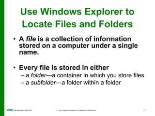 Use Windows Explorer to Locate Files and FoldersA file is a collection of information stored on a computer under a single name.Every file is stored in either  a folder—a container in which you store filesa subfolder—a folder within a folder