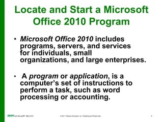 A rectangular area on the computer screen inwhich programs and content appearLocate and Start a MicrosoftOffice 2010 ProgramMicrosoft Office 2010 includes programs, servers, and services for individuals, small organizations, and large enterprises.A program or application, is a computer’s set of instructions to perform a task, such as word processing or accounting.