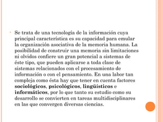 • Se trata de una tecnología de la información cuya
principal característica es su capacidad para emular
la organización asociativa de la memoria humana. La
posibilidad de construir una memoria sin limitaciones
ni olvidos confiere un gran potencial a sistemas de
éste tipo, que pueden aplicarse a toda clase de
sistemas relacionados con el procesamiento de
información o con el pensamiento. En una labor tan
compleja como ésta hay que tener en cuenta factores
sociológicos, psicológicos, lingüísticos e
informáticos, por lo que tanto su estudio como su
desarrollo se convierten en tareas multidisciplinares
en las que convergen diversas ciencias.
 