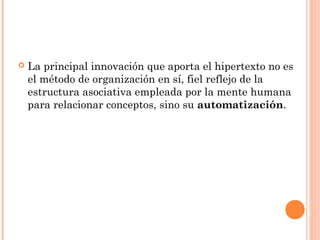  La principal innovación que aporta el hipertexto no es
el método de organización en sí, fiel reflejo de la
estructura asociativa empleada por la mente humana
para relacionar conceptos, sino su automatización.
 