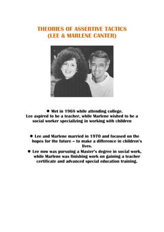 THEORIES OF ASSERTIVE TACTICS
(LEE & MARLENE CANTER)
Met in 1968 while attending college.
Lee aspired to be a teacher, while Marlene wished to be a
social worker specializing in working with children
Lee and Marlene married in 1970 and focused on the
hopes for the future – to make a difference in children’s
lives.
Lee now was pursuing a Master’s degree in social work,
while Marlene was finishing work on gaining a teacher
certificate and advanced special education training.
 