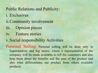 Public Relations and Publicity:
i. Exclusives
ii.Community involvement
iii. Opinion pieces
iv. Feature stories
v.Social responsibility Activities
Personal Selling: Personal selling will       be done only in
  Supermarkets and big stores, where a representative of the
  company will be made available to tell the customers and also
  help them about the benefits and the uses of the product and
  also what differentiates our product from others available
  products
 