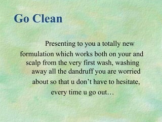 Go Clean
         Presenting to you a totally new
formulation which works both on your and
  scalp from the very first wash, washing
    away all the dandruff you are worried
    about so that u don’t have to hesitate,
           every time u go out…
 