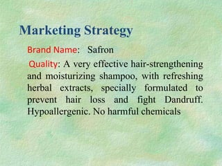 Marketing Strategy
 Brand Name: Safron
 Quality: A very effective hair-strengthening
 and moisturizing shampoo, with refreshing
 herbal extracts, specially formulated to
 prevent hair loss and fight Dandruff.
 Hypoallergenic. No harmful chemicals
 