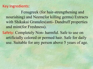 Key Ingredients:
             Fenugreek (for hair-strengthening and
  nourishing) and Neem(for killing germs) Extracts
  with Shikakai Granules(anti- Dandruff properties
  and mint(for Freshness).
Safety: Completely Non- harmful. Safe to use on
  artificially colored or permed hair. Safe for daily
  use. Suitable for any person above 5 years of age.
 