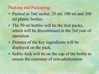Packing and Packaging:
• Packed in 7ml sachet, 35 ml, 100 ml and 200
  ml plastic bottles.
• The 50 ml bottles will be the trial packs,
  which will be discontinued in the 3rd year of
  operation
• Pictures of the key ingredients will be
  displayed on the pack.
• Safety lock will be on the cap of the bottle to
  ensure the customer of non-adulteration.
 