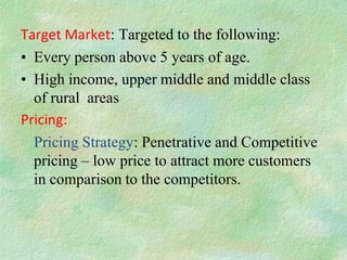Target Market: Targeted to the following:
• Every person above 5 years of age.
• High income, upper middle and middle class
  of rural areas
Pricing:
  Pricing Strategy: Penetrative and Competitive
  pricing – low price to attract more customers
  in comparison to the competitors.
 