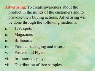 Advertising: To create awareness about the
   product in the minds of the customers and to
   provoke their buying actions. Advertising will
   be done through the following mediums:
i.    T.V. spots
ii. Magazines
iii. Billboards
iv. Product packaging and inserts
v. Posters and Flyers
vi. In – store displays
vii. Distribution of free samples
 