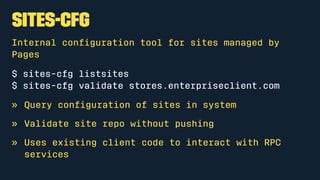 sites-cfg
Internal conﬁguration tool for sites managed by
Pages
$ sites-cfg listsites
$ sites-cfg validate stores.enterpriseclient.com
» Query conﬁguration of sites in system
» Validate site repo without pushing
» Uses existing client code to interact with RPC
services
 