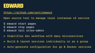 Edward
https://github.com/yext/edward
Open source tool to manage local instances of service
$ edward start pages
$ edward stop pages
$ edward tail sites-admin
» Simpliﬁes dev workﬂow with many microservices
» Build & launch services individually or as a group
» Auto-generate conﬁguration for go & Docker services
 