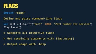 Flags
import "ﬂag"
Deﬁne and parse command-line ﬂags
var port = ﬂag.Int("port", 8080, "Port number for service")
ﬂag.Parse()
» Supports all primitive types
» Get remaining arguments with ﬂag.Args()
» Output usage with -help
 