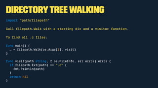 Directorytreewalking
import "path/ﬁlepath"
Call ﬁlepath.Walk with a starting dir and a visitor function.
To ﬁnd all .c ﬁles:
func main() {
_ = ﬁlepath.Walk(os.Args[1], visit)
}
func visit(path string, f os.FileInfo, err error) error {
if ﬁlepath.Ext(path) == ".c" {
fmt.Println(path)
}
return nil
}
 