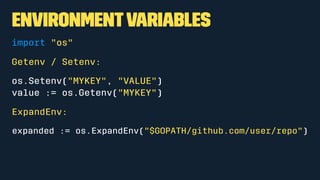 EnvironmentVariables
import "os"
Getenv / Setenv:
os.Setenv("MYKEY", "VALUE")
value := os.Getenv("MYKEY")
ExpandEnv:
expanded := os.ExpandEnv("$GOPATH/github.com/user/repo")
 