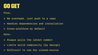 go get
Pros:
» No overhead, just push to a repo
» Handles dependencies and installation
» Cross-platform by default
Cons:
» Always pulls the latest commit
» Limits build complexity (by design)
» Difﬁcult to use for closed-source
 
