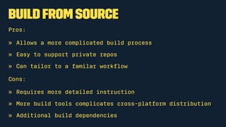 Build from source
Pros:
» Allows a more complicated build process
» Easy to support private repos
» Can tailor to a familar workﬂow
Cons:
» Requires more detailed instruction
» More build tools complicates cross-platform distribution
» Additional build dependencies
 