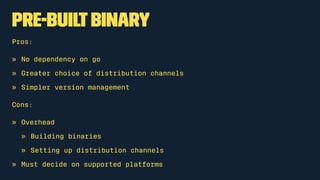 Pre-builtbinary
Pros:
» No dependency on go
» Greater choice of distribution channels
» Simpler version management
Cons:
» Overhead
» Building binaries
» Setting up distribution channels
» Must decide on supported platforms
 