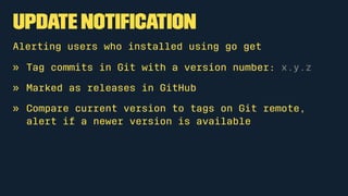 Update Notiﬁcation
Alerting users who installed using go get
» Tag commits in Git with a version number: x.y.z
» Marked as releases in GitHub
» Compare current version to tags on Git remote,
alert if a newer version is available
 