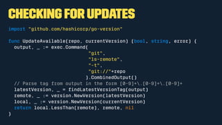 Checking for Updates
import "github.com/hashicorp/go-version"
func UpdateAvailable(repo, currentVersion) (bool, string, error) {
output, _ := exec.Command(
"git",
"ls-remote",
"-t",
"git://"+repo
).CombinedOutput()
// Parse tag from output in the form [0-9]+.[0-9]+.[0-9]+
latestVersion, _ = ﬁndLatestVersionTag(output)
remote, _ := version.NewVersion(latestVersion)
local, _ := version.NewVersion(currentVersion)
return local.LessThan(remote), remote, nil
}
 
