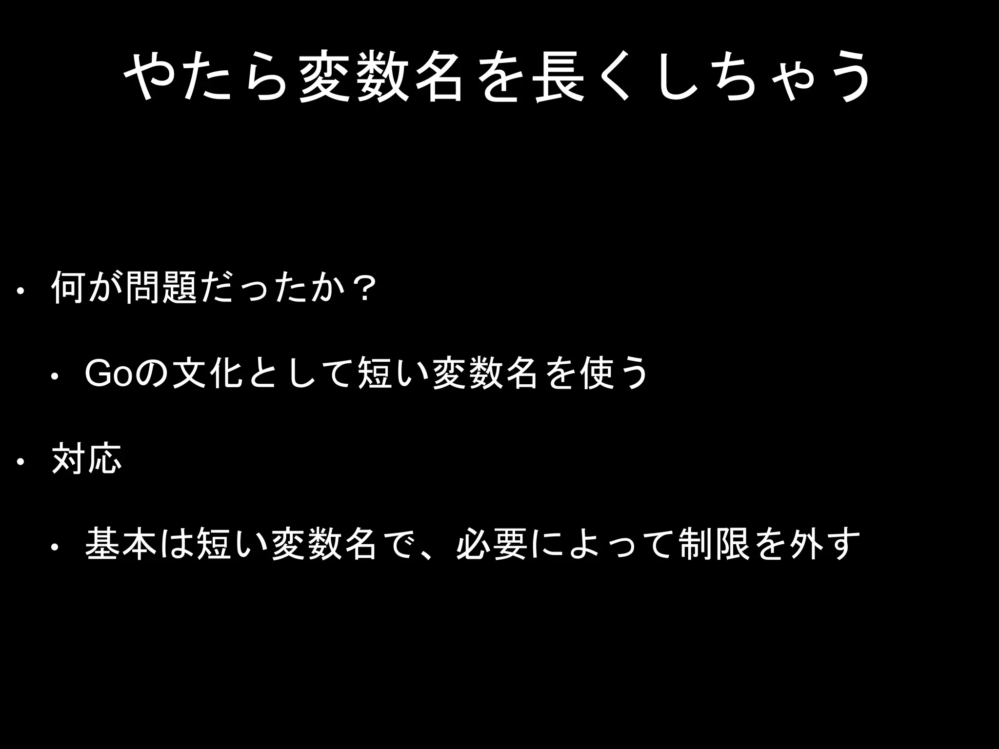 やたら変数名を長くしちゃう
• 何が問題だったか？
• Goの文化として短い変数名を使う
• 対応
• 基本は短い変数名で、必要によって制限を外す
 
