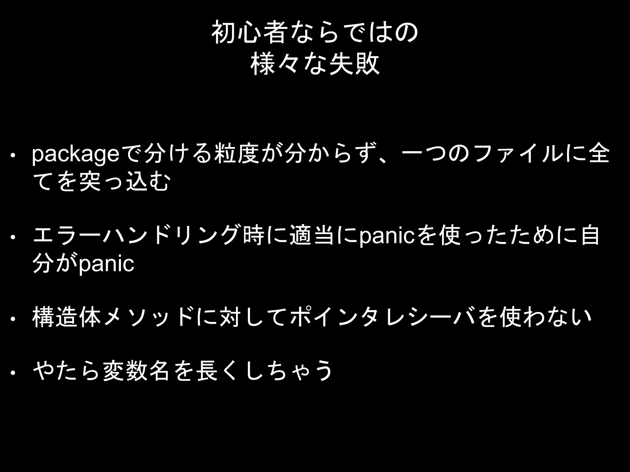 初心者ならではの
様々な失敗
• packageで分ける粒度が分からず、一つのファイルに全
てを突っ込む
• エラーハンドリング時に適当にpanicを使ったために自
分がpanic
• 構造体メソッドに対してポインタレシーバを使わない
• やたら変数名を長くしちゃう
 