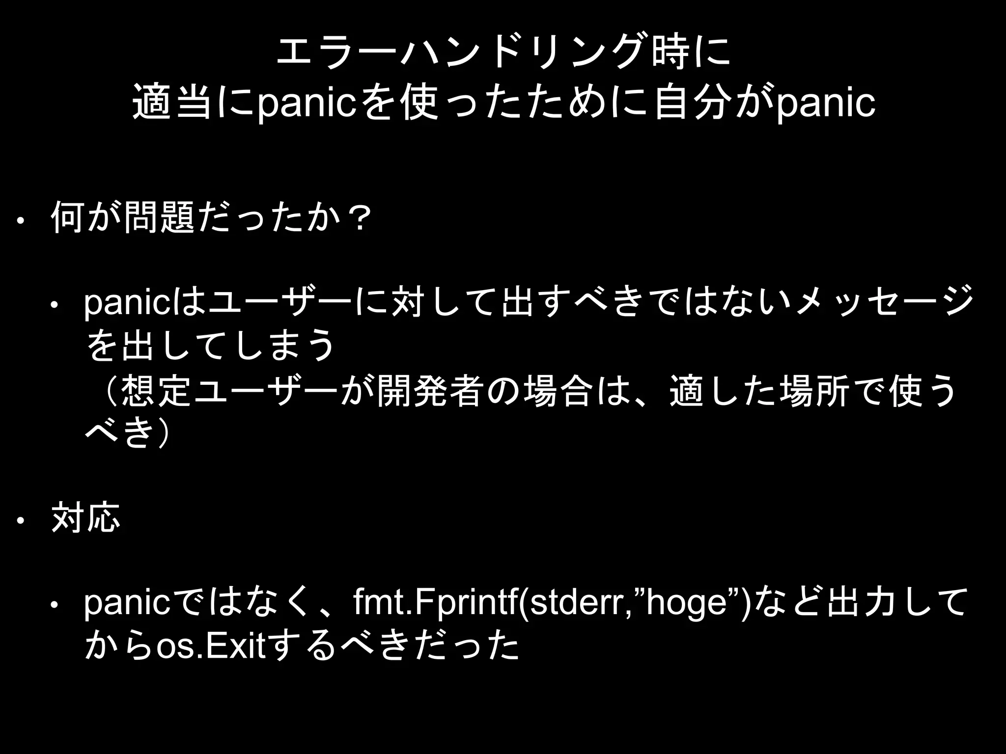 エラーハンドリング時に
適当にpanicを使ったために自分がpanic
• 何が問題だったか？
• panicはユーザーに対して出すべきではないメッセージ
を出してしまう
（想定ユーザーが開発者の場合は、適した場所で使う
べき）
• 対応
• panicではなく、fmt.Fprintf(stderr,”hoge”)など出力して
からos.Exitするべきだった
 