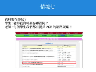 情境七
資料要存那兒 ?
學生 : 老師我資料要存 裡阿哪 ?
老師 : 每個學生我們都有提共 2GB 的網路硬碟 !!
 