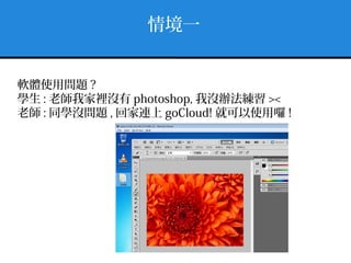 情境一
軟體使用問題 ?
學生 : 老師我家裡沒有 photoshop, 我沒辦法練習 ><
老師 : 同學沒問題 , 回家連上 goCloud! 就可以使用囉 !
 