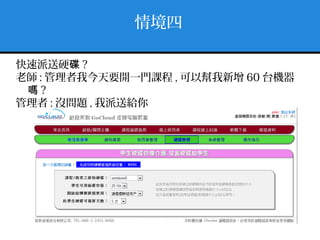 情境四
快速派送硬碟 ?
老師 : 管理者我今天要開一門課程 , 可以幫我新增 60 台機器
嗎 ?
管理者 : 沒問題 , 我派送給你
 