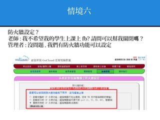 情境六
防火牆設定 ?
老師 : 我不希望我的學生上課上 fb? 請問可以幫我關閉嗎 ?
管理者 : 沒問題 , 我們有防火牆功能可以設定
 