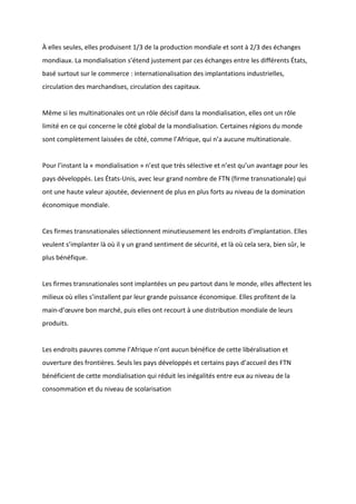 À elles seules, elles produisent 1/3 de la production mondiale et sont à 2/3 des échanges
mondiaux. La mondialisation s’étend justement par ces échanges entre les différents États,
basé surtout sur le commerce : internationalisation des implantations industrielles,
circulation des marchandises, circulation des capitaux.
Même si les multinationales ont un rôle décisif dans la mondialisation, elles ont un rôle
limité en ce qui concerne le côté global de la mondialisation. Certaines régions du monde
sont complètement laissées de côté, comme l’Afrique, qui n’a aucune multinationale.
Pour l’instant la « mondialisation » n’est que très sélective et n’est qu’un avantage pour les
pays développés. Les États-Unis, avec leur grand nombre de FTN (firme transnationale) qui
ont une haute valeur ajoutée, deviennent de plus en plus forts au niveau de la domination
économique mondiale.
Ces firmes transnationales sélectionnent minutieusement les endroits d’implantation. Elles
veulent s’implanter là où il y un grand sentiment de sécurité, et là où cela sera, bien sûr, le
plus bénéfique.
Les firmes transnationales sont implantées un peu partout dans le monde, elles affectent les
milieux où elles s’installent par leur grande puissance économique. Elles profitent de la
main-d’œuvre bon marché, puis elles ont recourt à une distribution mondiale de leurs
produits.
Les endroits pauvres comme l’Afrique n’ont aucun bénéfice de cette libéralisation et
ouverture des frontières. Seuls les pays développés et certains pays d’accueil des FTN
bénéficient de cette mondialisation qui réduit les inégalités entre eux au niveau de la
consommation et du niveau de scolarisation
 