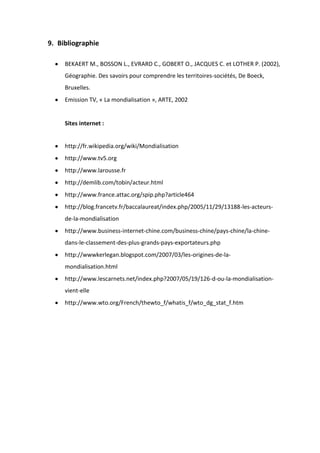 9. Bibliographie
BEKAERT M., BOSSON L., EVRARD C., GOBERT O., JACQUES C. et LOTHER P. (2002),
Géographie. Des savoirs pour comprendre les territoires-sociétés, De Boeck,
Bruxelles.
Emission TV, « La mondialisation », ARTE, 2002
Sites internet :
http://fr.wikipedia.org/wiki/Mondialisation
http://www.tv5.org
http://www.larousse.fr
http://demlib.com/tobin/acteur.html
http://www.france.attac.org/spip.php?article464
http://blog.francetv.fr/baccalaureat/index.php/2005/11/29/13188-les-acteurs-
de-la-mondialisation
http://www.business-internet-chine.com/business-chine/pays-chine/la-chine-
dans-le-classement-des-plus-grands-pays-exportateurs.php
http://wwwkerlegan.blogspot.com/2007/03/les-origines-de-la-
mondialisation.html
http://www.lescarnets.net/index.php?2007/05/19/126-d-ou-la-mondialisation-
vient-elle
http://www.wto.org/French/thewto_f/whatis_f/wto_dg_stat_f.htm
 