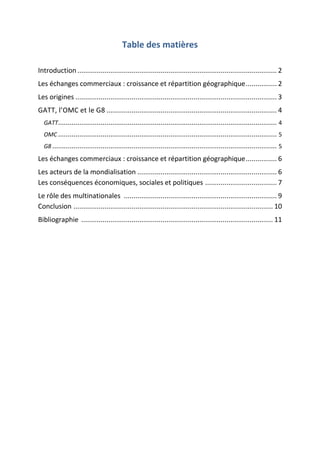 Table des matières
Introduction ....................................................................................................... 2
Les échanges commerciaux : croissance et répartition géographique................ 2
Les origines ........................................................................................................ 3
GATT, l’OMC et le G8 ........................................................................................ 4
GATT................................................................................................................. 4
OMC ................................................................................................................. 5
G8 .................................................................................................................... 5
Les échanges commerciaux : croissance et répartition géographique................ 6
Les acteurs de la mondialisation ........................................................................ 6
Les conséquences économiques, sociales et politiques ..................................... 7
Le rôle des multinationales ............................................................................... 9
Conclusion ....................................................................................................... 10
Bibliographie ................................................................................................... 11
 