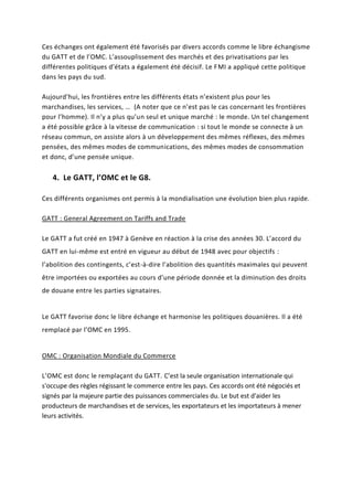Ces échanges ont également été favorisés par divers accords comme le libre échangisme
du GATT et de l’OMC. L’assouplissement des marchés et des privatisations par les
différentes politiques d’états a également été décisif. Le FMI a appliqué cette politique
dans les pays du sud.
Aujourd’hui, les frontières entre les différents états n’existent plus pour les
marchandises, les services, … (A noter que ce n’est pas le cas concernant les frontières
pour l’homme). Il n’y a plus qu’un seul et unique marché : le monde. Un tel changement
a été possible grâce à la vitesse de communication : si tout le monde se connecte à un
réseau commun, on assiste alors à un développement des mêmes réflexes, des mêmes
pensées, des mêmes modes de communications, des mêmes modes de consommation
et donc, d’une pensée unique.
4. Le GATT, l’OMC et le G8.
Ces différents organismes ont permis à la mondialisation une évolution bien plus rapide.
GATT : General Agreement on Tariffs and Trade
Le GATT a fut créé en 1947 à Genève en réaction à la crise des années 30. L’accord du
GATT en lui-même est entré en vigueur au début de 1948 avec pour objectifs :
l’abolition des contingents, c’est-à-dire l’abolition des quantités maximales qui peuvent
être importées ou exportées au cours d’une période donnée et la diminution des droits
de douane entre les parties signataires.
Le GATT favorise donc le libre échange et harmonise les politiques douanières. Il a été
remplacé par l’OMC en 1995.
OMC : Organisation Mondiale du Commerce
L’OMC est donc le remplaçant du GATT. C’est la seule organisation internationale qui
s'occupe des règles régissant le commerce entre les pays. Ces accords ont été négociés et
signés par la majeure partie des puissances commerciales du. Le but est d'aider les
producteurs de marchandises et de services, les exportateurs et les importateurs à mener
leurs activités.
 