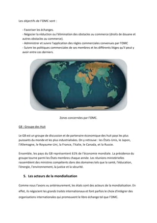 Les objectifs de l’OMC sont :
- Favoriser les échanges.
- Négocier la réduction ou l'élimination des obstacles au commerce (droits de douane et
autres obstacles au commerce).
- Administrer et suivre l'application des règles commerciales convenues par l’OMC
- Suivre les politiques commerciales de ses membres et les différents litiges qu’il peut y
avoir entre ces derniers.
Zones concernées par l’OMC.
G8 : Groupe des Huit
Le G8 est un groupe de discussion et de partenaire économique des huit pays les plus
puissants du monde et les plus industrialisées. On y retrouve : les États-Unis, le Japon,
l'Allemagne, le Royaume-Uni, la France, l'Italie, le Canada, et la Russie.
Ensemble, les pays du G8 représentent 61% de l'économie mondiale. La présidence du
groupe tourne parmi les États membres chaque année. Les réunions ministérielles
rassemblent des ministres compétents dans des domaines tels que la santé, l'éducation,
l'énergie, l'environnement, la justice et la sécurité.
5. Les acteurs de la mondialisation
Comme nous l’avons vu antérieurement, les états sont des acteurs de la mondialisation. En
effet, ils négocient les grands traités internationaux et font parfois le choix d'intégrer des
organisations internationales qui promeuvent le libre-échange tel que l’OMC.
 