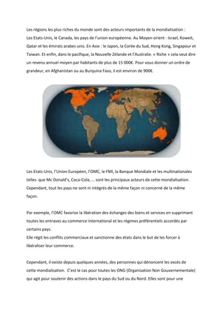 Les régions les plus riches du monde sont des acteurs importants de la mondialisation :
Les Etats-Unis, le Canada, les pays de l’union européenne. Au Moyen-orient : Israel, Koweit,
Qatar et les émirats arabes unis. En Asie : le Japon, la Corée du Sud, Hong Kong, Singapour et
Taiwan. Et enfin, dans le pacifique, la Nouvelle Zélande et l’Australie. « Riche » cela veut dire
un revenu annuel moyen par habitants de plus de 15 000€. Pour vous donner un ordre de
grandeur, en Afghanistan ou au Burquina Faso, il est environ de 900€.
Les Etats-Unis, l’Union Européen, l’OMC, le FMI, la Banque Mondiale et les multinationales
telles que Mc Donald’s, Coca-Cola, … sont les principaux acteurs de cette mondialisation.
Cependant, tout les pays ne sont ni intégrés de la même façon ni concerné de la même
façon.
Par exemple, l’OMC favorise la libération des échanges des biens et services en supprimant
toutes les entraves au commerce international et les régimes préférentiels accordés par
certains pays.
Elle régit les conflits commerciaux et sanctionne des états dans le but de les forcer à
libéraliser leur commerce.
Cependant, il existe depuis quelques années, des personnes qui dénoncent les excès de
cette mondialisation. C’est le cas pour toutes les ONG (Organisation Non Gouvernementale)
qui agit pour soutenir des actions dans le pays du Sud ou du Nord. Elles sont pour une
 